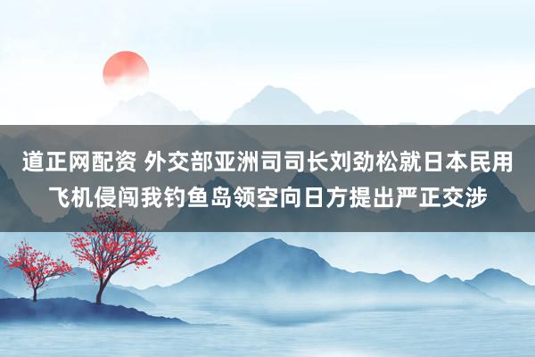 道正网配资 外交部亚洲司司长刘劲松就日本民用飞机侵闯我钓鱼岛领空向日方提出严正交涉