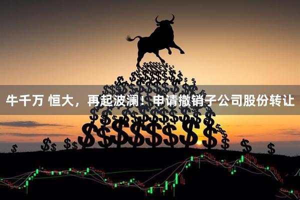 牛千万 恒大，再起波澜！申请撤销子公司股份转让