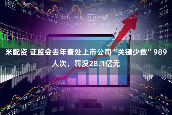 米配资 证监会去年查处上市公司“关键少数”989人次，罚没28.1亿元