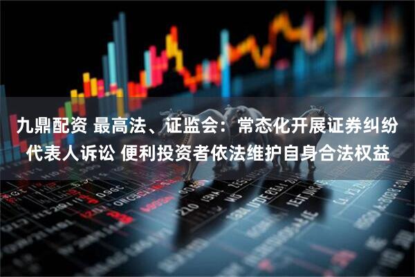 九鼎配资 最高法、证监会：常态化开展证券纠纷代表人诉讼 便利投资者依法维护自身合法权益