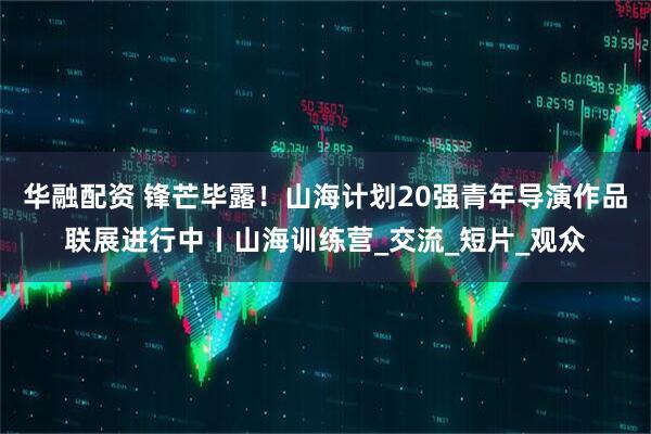 华融配资 锋芒毕露！山海计划20强青年导演作品联展进行中丨山海训练营_交流_短片_观众