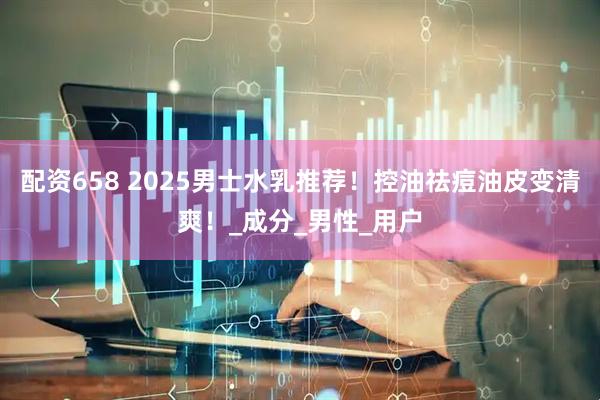 配资658 2025男士水乳推荐！控油祛痘油皮变清爽！_成分_男性_用户