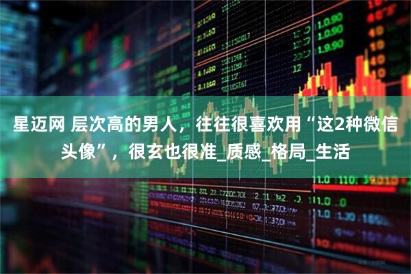 星迈网 层次高的男人，往往很喜欢用“这2种微信头像”，很玄也很准_质感_格局_生活
