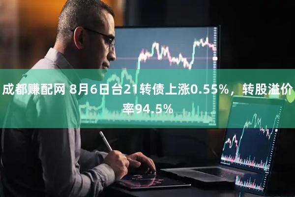 成都赚配网 8月6日台21转债上涨0.55%，转股溢价率94.5%