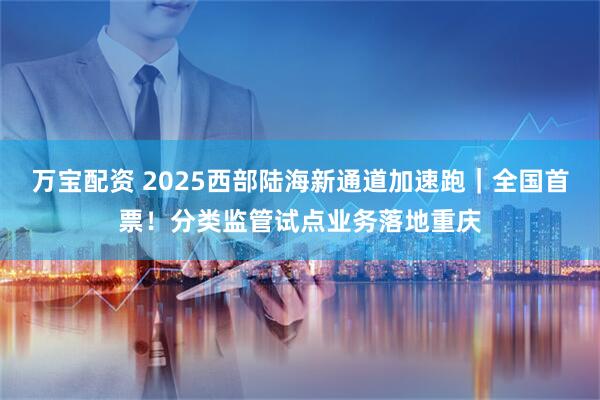 万宝配资 2025西部陆海新通道加速跑｜全国首票！分类监管试点业务落地重庆