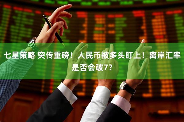 七星策略 突传重磅！人民币被多头盯上！离岸汇率是否会破7？