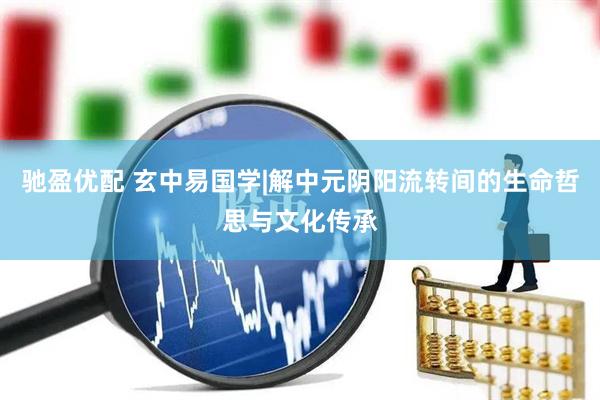 驰盈优配 玄中易国学|解中元阴阳流转间的生命哲思与文化传承