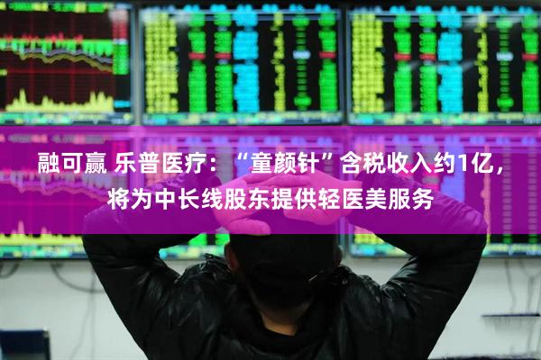 融可赢 乐普医疗：“童颜针”含税收入约1亿，将为中长线股东提供轻医美服务